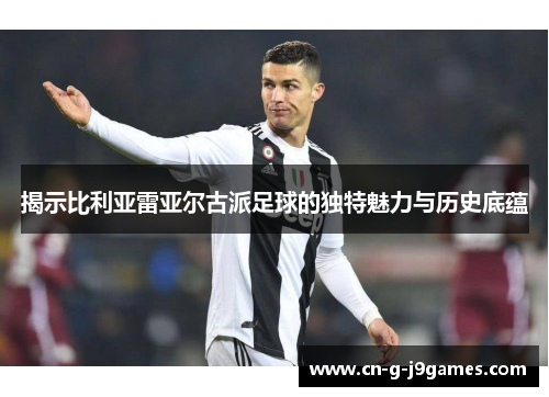 揭示比利亚雷亚尔古派足球的独特魅力与历史底蕴
