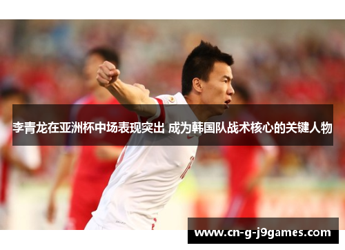 李青龙在亚洲杯中场表现突出 成为韩国队战术核心的关键人物