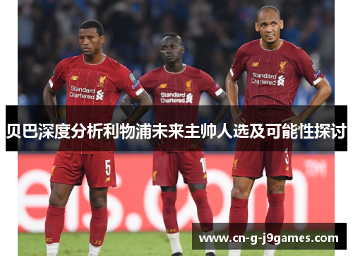 贝巴深度分析利物浦未来主帅人选及可能性探讨