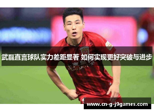 武磊直言球队实力差距显著 如何实现更好突破与进步