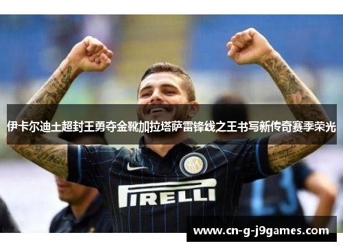 伊卡尔迪土超封王勇夺金靴加拉塔萨雷锋线之王书写新传奇赛季荣光