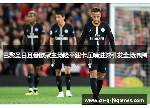巴黎圣日耳曼欧冠主场险平纽卡压哨进球引发全场沸腾 巴黎圣日耳曼欧冠主场险平纽卡压哨进球引发全场沸腾