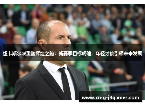 纽卡斯尔联重塑辉煌之路：新赛季目标明确，年轻才俊引领未来发展