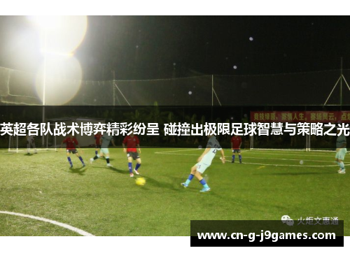 英超各队战术博弈精彩纷呈 碰撞出极限足球智慧与策略之光
