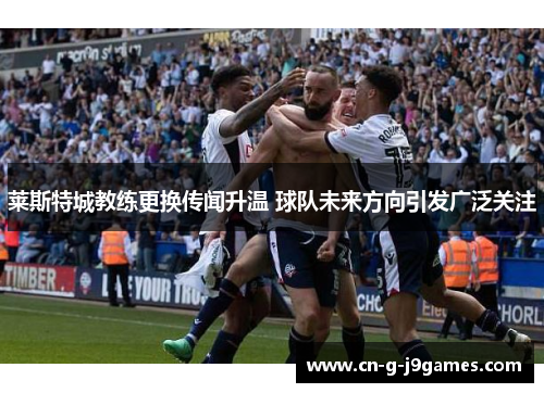 莱斯特城教练更换传闻升温 球队未来方向引发广泛关注