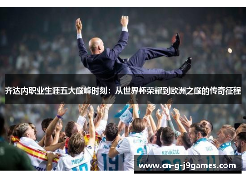 齐达内职业生涯五大巅峰时刻：从世界杯荣耀到欧洲之巅的传奇征程